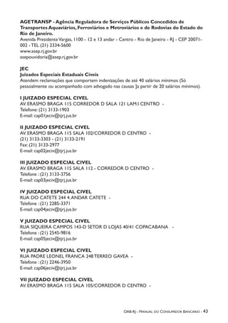 OAB-RJ - Manual do Consumidor Bancário - 43
AGETRANSP - Agência Reguladora de Serviços Públicos Concedidos de
Transportes Aquaviários, Ferroviários e Metroviários e de Rodovias do Estado do
Rio de Janeiro.
Avenida PresidenteVargas, 1100 - 12 e 13 andar - Centro - Rio de Janeiro - RJ - CEP 20071-
002 - TEL (21) 2334-5600
www.asep.rj.gov.br
asepouvidoria@asep.rj.gov.br
JEC
Juizados Especiais Estaduais Cíveis
Atendem reclamações que comportem indenizações de até 40 salários mínimos (Só
pessoalmente ou acompanhado com advogado nas causas ]a partir de 20 salários mínimos).
I JUIZADO ESPECIAL CIVEL
AV. ERASMO BRAGA 115 CORREDOR D SALA 121 LAM.I CENTRO -
Telefone: (21) 3133-1903
E-mail: cap01jeciv@tjrj.jus.br
II JUIZADO ESPECIAL CIVEL
AV. ERASMO BRAGA 115 SALA 102/CORREDOR D CENTRO -
(21) 3133-3303 - (21) 3133-2191
Fax: (21) 3133-2977
E-mail: cap02jeciv@tjrj.jus.br
III JUIZADO ESPECIAL CIVEL
AV. ERASMO BRAGA 115 SALA 112 - CORREDOR D CENTRO -
Telefone : (21) 3133-3756
E-mail: cap03jeciv@tjrj.jus.br
IV JUIZADO ESPECIAL CIVEL
RUA DO CATETE 244 4.ANDAR CATETE -
Telefone : (21) 2285-3371
E-mail: cap04jeciv@tjrj.jus.br
V JUIZADO ESPECIAL CIVEL
RUA SIQUEIRA CAMPOS 143-D SETOR D LOJAS 40/41 COPACABANA -
Telefone : (21) 2545-9816
E-mail: cap05jeciv@tjrj.jus.br
VI JUIZADO ESPECIAL CIVEL
RUA PADRE LEONEL FRANCA 248 TERREO GAVEA -
Telefone : (21) 2246-3950
E-mail: cap06jeciv@tjrj.jus.br
VII JUIZADO ESPECIAL CIVEL
AV. ERASMO BRAGA 115 SALA 105/CORREDOR D CENTRO -
 