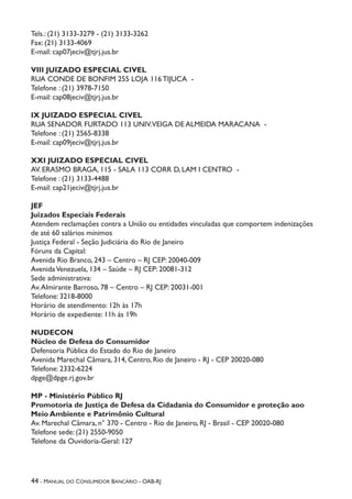 44 - Manual do Consumidor Bancário - OAB-RJ
Tels.: (21) 3133-3279 - (21) 3133-3262
Fax: (21) 3133-4069
E-mail: cap07jeciv@tjrj.jus.br
VIII JUIZADO ESPECIAL CIVEL
RUA CONDE DE BONFIM 255 LOJA 116 TIJUCA -
Telefone : (21) 3978-7150
E-mail: cap08jeciv@tjrj.jus.br
IX JUIZADO ESPECIAL CIVEL
RUA SENADOR FURTADO 113 UNIV.VEIGA DE ALMEIDA MARACANA -
Telefone : (21) 2565-8338
E-mail: cap09jeciv@tjrj.jus.br
XXI JUIZADO ESPECIAL CIVEL
AV. ERASMO BRAGA, 115 - SALA 113 CORR D, LAM I CENTRO -
Telefone : (21) 3133-4488
E-mail: cap21jeciv@tjrj.jus.br
JEF
Juizados Especiais Federais
Atendem reclamações contra a União ou entidades vinculadas que comportem indenizações
de até 60 salários mínimos
Justiça Federal - Seção Judiciária do Rio de Janeiro
Fóruns da Capital:
Avenida Rio Branco, 243 – Centro – RJ CEP: 20040-009
AvenidaVenezuela, 134 – Saúde – RJ CEP: 20081-312
Sede administrativa:
Av.Almirante Barroso, 78 – Centro – RJ CEP: 20031-001
Telefone: 3218-8000
Horário de atendimento: 12h às 17h
Horário de expediente: 11h às 19h
NUDECON
Núcleo de Defesa do Consumidor
Defensoria Pública do Estado do Rio de Janeiro
Avenida Marechal Câmara, 314, Centro, Rio de Janeiro - RJ - CEP 20020-080
Telefone: 2332-6224
dpge@dpge.rj.gov.br
MP - Ministério Público RJ
Promotoria de Justiça de Defesa da Cidadania do Consumidor e proteção aoo
Meio Ambiente e Patrimônio Cultural
Av. Marechal Câmara, n° 370 - Centro - Rio de Janeiro, RJ - Brasil - CEP 20020-080
Telefone sede: (21) 2550-9050
Telefone da Ouvidoria-Geral: 127
 
