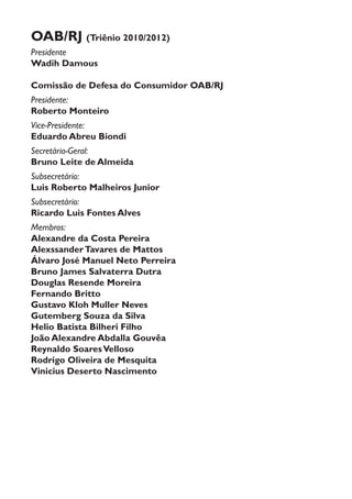 OAB/RJ (Triênio 2010/2012)
Presidente
Wadih Damous
Comissão de Defesa do Consumidor OAB/RJ
Presidente:
Roberto Monteiro
Vice-Presidente:
Eduardo Abreu Biondi
Secretário-Geral:
Bruno Leite de Almeida
Subsecretário:
Luis Roberto Malheiros Junior
Subsecretário:
Ricardo Luis Fontes Alves
Membros:
Alexandre da Costa Pereira
AlexssanderTavares de Mattos
Álvaro José Manuel Neto Perreira
Bruno James Salvaterra Dutra
Douglas Resende Moreira
Fernando Britto
Gustavo Kloh Muller Neves
Gutemberg Souza da Silva
Helio Batista Bilheri Filho
João Alexandre Abdalla Gouvêa
Reynaldo SoaresVelloso
Rodrigo Oliveira de Mesquita
Vinicius Deserto Nascimento­
 