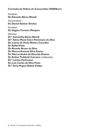 6 - Manual do Consumidor Bancário - OAB-RJ
Comissão de Defesa do Consumidor OAB/Barra
Presidente
Dr. Eduardo Abreu Biondi
Vice-presidente
Dr. Daniel Stolear Simões
Secretário
Dr. Hygino Ferreira Marques
Membros
Drª. Samantha Abreu Biondi
Drª.Telma Maria Clare Pochmann da Silva
Dr. Laerte de Paula Nistico Carvalho
Dr. RafaelViola
Dr. Ricardo Bruno da Silva
Dr. Marcus Antonio Silva Soares
Dr. Marcos André de Almeida Duarte
Dr.ArthurTrabbold Carrasco (colaborador)
Drª. Larissa Pochmann
Dr. Luiz Carlos da Silva Pinto
Drª.Tania Regina Rafael Caldas
 