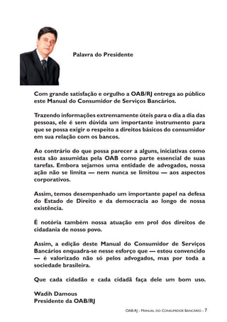 OAB-RJ - Manual do Consumidor Bancário - 7
Palavra do Presidente
Com grande satisfação e orgulho a OAB/RJ entrega ao público
este Manual do Consumidor de Serviços Bancários.
Trazendo informações extremamente úteis para o dia a dia das
pessoas, ele é sem dúvida um importante instrumento para
que se possa exigir o respeito a direitos básicos do consumidor
em sua relação com os bancos.
Ao contrário do que possa parecer a alguns, iniciativas como
esta são assumidas pela OAB como parte essencial de suas
tarefas. Embora sejamos uma entidade de advogados, nossa
ação não se limita — nem nunca se limitou — aos aspectos
corporativos.
Assim, temos desempenhado um importante papel na defesa
do Estado de Direito e da democracia ao longo de nossa
existência.
É notória também nossa atuação em prol dos direitos de
cidadania de nosso povo.
Assim, a edição deste Manual do Consumidor de Serviços
Bancários enquadra-se nesse esforço que — estou convencido
— é valorizado não só pelos advogados, mas por toda a
sociedade brasileira.
Que cada cidadão e cada cidadã faça dele um bom uso.
Wadih Damous
Presidente da OAB/RJ
 