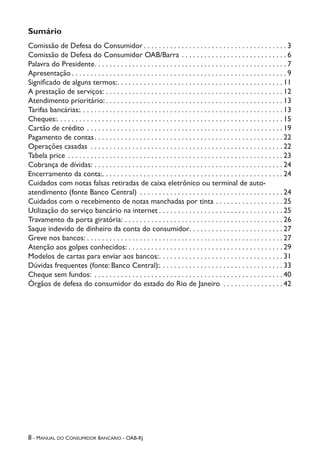 8 - Manual do Consumidor Bancário - OAB-RJ
Sumário
Comissão de Defesa do Consumidor  . . . . . . . . . . . . . . . . . . . . . . . . . . . . . . . . . . . . .  3
Comissão de Defesa do Consumidor OAB/Barra . . . . . . . . . . . . . . . . . . . . . . . . . . . .  6
Palavra do Presidente . . . . . . . . . . . . . . . . . . . . . . . . . . . . . . . . . . . . . . . . . . . . . . . . . .  7
Apresentação  . . . . . . . . . . . . . . . . . . . . . . . . . . . . . . . . . . . . . . . . . . . . . . . . . . . . . . . .  9
Significado de alguns termos: . . . . . . . . . . . . . . . . . . . . . . . . . . . . . . . . . . . . . . . . . . .  11
A prestação de serviços: . . . . . . . . . . . . . . . . . . . . . . . . . . . . . . . . . . . . . . . . . . . . . . .  12
Atendimento prioritário: . . . . . . . . . . . . . . . . . . . . . . . . . . . . . . . . . . . . . . . . . . . . . . . 13
Tarifas bancárias: . . . . . . . . . . . . . . . . . . . . . . . . . . . . . . . . . . . . . . . . . . . . . . . . . . . . .  13
Cheques: . . . . . . . . . . . . . . . . . . . . . . . . . . . . . . . . . . . . . . . . . . . . . . . . . . . . . . . . . . .  15
Cartão de crédito . . . . . . . . . . . . . . . . . . . . . . . . . . . . . . . . . . . . . . . . . . . . . . . . . . . .  19
Pagamento de contas . . . . . . . . . . . . . . . . . . . . . . . . . . . . . . . . . . . . . . . . . . . . . . . . .  22
Operações casadas . . . . . . . . . . . . . . . . . . . . . . . . . . . . . . . . . . . . . . . . . . . . . . . . . . .  22
Tabela price . . . . . . . . . . . . . . . . . . . . . . . . . . . . . . . . . . . . . . . . . . . . . . . . . . . . . . . . .  23
Cobrança de dívidas: . . . . . . . . . . . . . . . . . . . . . . . . . . . . . . . . . . . . . . . . . . . . . . . . . .  24
Encerramento da conta: . . . . . . . . . . . . . . . . . . . . . . . . . . . . . . . . . . . . . . . . . . . . . . .  24
Cuidados com notas falsas retiradas de caixa eletrônico ou terminal de auto-
atendimento (fonte Banco Central) . . . . . . . . . . . . . . . . . . . . . . . . . . . . . . . . . . . . . .  24
Cuidados com o recebimento de notas manchadas por tinta . . . . . . . . . . . . . . . . . .  25
Utilização do serviço bancário na internet  . . . . . . . . . . . . . . . . . . . . . . . . . . . . . . . .  25
Travamento da porta giratória: . . . . . . . . . . . . . . . . . . . . . . . . . . . . . . . . . . . . . . . . . .  26
Saque indevido de dinheiro da conta do consumidor . . . . . . . . . . . . . . . . . . . . . . . .  27
Greve nos bancos: . . . . . . . . . . . . . . . . . . . . . . . . . . . . . . . . . . . . . . . . . . . . . . . . . . . .  27
Atenção aos golpes conhecidos: . . . . . . . . . . . . . . . . . . . . . . . . . . . . . . . . . . . . . . . . .  29
Modelos de cartas para enviar aos bancos: . . . . . . . . . . . . . . . . . . . . . . . . . . . . . . . .  31
Dúvidas frequentes (fonte: Banco Central): . . . . . . . . . . . . . . . . . . . . . . . . . . . . . . . .  33
Cheque sem fundos:  . . . . . . . . . . . . . . . . . . . . . . . . . . . . . . . . . . . . . . . . . . . . . . . . . .  40
Órgãos de defesa do consumidor do estado do Rio de Janeiro . . . . . . . . . . . . . . . .  42
 