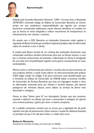 OAB-RJ - Manual do Consumidor Bancário - 9
Apresentação
Editada pelo Conselho Monetário Nacional - CMN - há onze anos, a Resolução
2878/2001, chamada Código de Defesa do Consumidor Bancário, ao mesmo
tempo em que estabeleceu responsabilidades aos agentes por serviços
financeiros considerados defeituosos, trouxe diversos benefícios na medida em
que os bancos se viram obrigados a utilizar mecanismos de transparência no
relacionamento com clientes e usuários.
De acordo com o CDC Bancário, as instituições financeiras estão sujeitas à
regulação do Banco Central,que considera enganosa qualquer tipo de informação
capaz de conduzir a erro o cliente.
A criação pelo Banco Central de um ranking das instituições financeiras mais
reclamadas contribuiu também fortemente para que os bancos viessem a criar,
por si mesmos, instrumentos de proteção e informação ao cliente.A divulgação
de uma lista com tal publicidade negativa traria graves consequências às casas
contempladas.
Mesmo assim o conhecimento,por clientes e usuários dos serviços bancários,de
seus próprios direitos, é ainda muito inferior ao ideal preconizado pelo próprio
CMN, órgão criador do Código. E foi para minimizar essa desinformação que
a Comissão de Defesa do Consumidor da OAB-RJ editou a presente Cartilha
do Consumidor de Serviços Bancários que traz, em linguagem simples e clara,
as informações essenciais para que clientes e usuários possam, não apenas
proteger-se de eventuais abusos, como utilizar os serviços de forma mais
desenvolta e vantajosa.
Nunca se deve “deixar para lá” um desrespeito. Sempre que isso acontece,
equivale a informar ao infrator que lesar o consumidor é vantajoso. Se apenas
uma minoria protesta, o ganho por lesar a maioria compensa.
Só o cidadão consciente, armado com as armas que a legislação lhe dá, pode
sepultar esse tipo de pensamento e fazer avançar a noção de cidadania baseada
no princípio de que a lei vale para todos e a todos deve servir.
Roberto Monteiro
(Presidente da Comissão de Defesa do Consumidor da OAB/RJ)
 