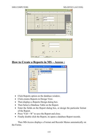 SMS COMPUTERS MS-OFFICE (ACCESS)
How to Create a Reports in MS – Access :
• Click Reports option on the database window.
• Click creates Reports in Design View.
• Then displays a Reports Design dialog box.
• Then Select a Database Table on the Report.
• Enter the fields on the Report dialog box, or design the particular format
of the Report.
• Press “Ctrl + W” to save the Report and close.
• Finally double click the Report, its opens a database Report records.
Then MS-Access displays a Format and Records Menus automatically on
the Forms.
133
 
