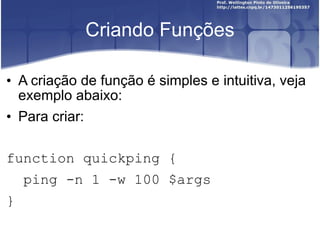 Criando Funções A criação de função é simples e intuitiva, veja exemplo abaixo: Para criar: function quickping {  ping -n 1 -w 100 $args }  
