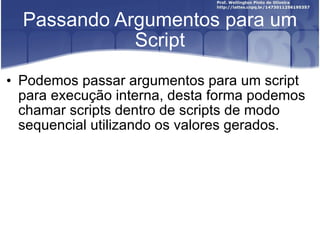 Passando Argumentos para um Script Podemos passar argumentos para um script para execução interna, desta forma podemos chamar scripts dentro de scripts de modo sequencial utilizando os valores gerados. 