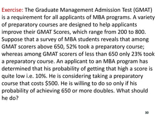 Exercise: The Graduate Management Admission Test (GMAT)
is a requirement for all applicants of MBA programs. A variety
of preparatory courses are designed to help applicants
improve their GMAT Scores, which range from 200 to 800.
Suppose that a survey of MBA students reveals that among
GMAT scorers above 650, 52% took a preparatory course;
whereas among GMAT scorers of less than 650 only 23% took
a preparatory course. An applicant to an MBA program has
determined that his probability of getting that high a score is
quite low i.e. 10%. He is considering taking a preparatory
course that costs $500. He is willing to do so only if his
probability of achieving 650 or more doubles. What should
he do?
30
 