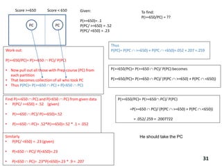 Score >=650 Score < 650
PC PC
Given:
P(>=650)= .1
P(PC/ >=650) = .52
P(PC/ <650) = .23
To find:
P(>=650/PC) = ??
Work out:
P(>=650/PC)= P(>=650  PC)/ P(PC)
• Now pull out all those with Prep course (PC) from
each partition
• That becomes collection of all who took PC
• Thus P(PC)= P(>=650  PC) + P(<650  PC)
P(>=650/PC)= P(>=650  PC)/ P(PC) becomes
P(>=650/PC)= P(>=650  PC)/ (P(PC  >=650) + P(PC  <650))
Find P(>=650  PC) and P(<650  PC) from given data
• P(PC/ >=650) = .52 (given)
• P(>=650  PC)/ P(>=650)=.52
• P(>=650  PC)= .52*P(>=650)=.52 * .1 = .052
Thus
P(PC)= P(PC  >=650) + P(PC  <650)=.052 +.207 =.259
P(>=650/PC)= P(>=650 PC)/ P(PC)
=P(>=650  PC)/ (P(PC  >=650) + P(PC  <650))
= .052/.259 = .2007722
Similarly
• P(PC/ <650) = .23 (given)
• P(<650  PC)/ P(<650)=.23
• P(<650  PC)= .23*P(<650)=.23 * .9 = .207
He should take the PC
31
 
