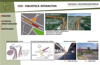 ECOEDUCA + RECUPERACION ESPACIALECO- BIBLIOTECAINTERACTIVAVOLVER A PONER EN SERVICIO ÁREAS QUE NO FUNCIONAN EN LA CIUDADRELACION ESCALARTERRENO DEL PROYECTOCRUCE VIAL: 	6800 M2BAJO CALLES:	4100 m2PLAN MASTER GENERAL PROYECTO ECOEDUCABIBLIOTECA INTERACTIVABOULEVARDBUSES TRANSANTIAGO:12 MTS Y 18.5 MTSAREA ECO-BIBLIOTECAANCHO ENTRE AUTOPISTAS:	       10.8 MTSLARGO ENTRE CONTENCIONES :       166 MTSLARGO  EN EL ESQUEMA :                    72 MTSESTACION DE METROPARQUE EDUCATIVO