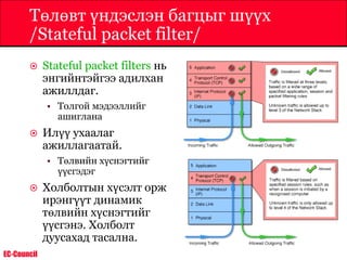EC-Council
Төлөвт үндэслэн багцыг шүүх
/Stateful packet filter/
 Stateful packet filters нь
энгийнтэйгээ адилхан
ажиллдаг.
• Толгой мэдээллийг
ашиглана
 Илүү ухаалаг
ажиллагаатай.
• Төлвийн хүснэгтийг
үүсгэдэг
 Холболтын хүсэлт орж
ирэнгүүт динамик
төлвийн хүснэгтийг
үүсгэнэ. Холболт
дуусахад тасална.
 