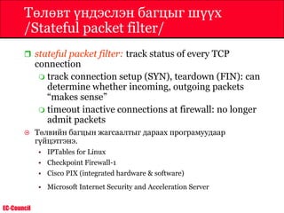 EC-Council
Төлөвт үндэслэн багцыг шүүх
/Stateful packet filter/
 stateful packet filter: track status of every TCP
connection
 track connection setup (SYN), teardown (FIN): can
determine whether incoming, outgoing packets
“makes sense”
 timeout inactive connections at firewall: no longer
admit packets
 Төлвийн багцын жагсаалтыг дараах програмуудаар
гүйцэтгэнэ.
• IPTables for Linux
• Checkpoint Firewall-1
• Cisco PIX (integrated hardware & software)
• Microsoft Internet Security and Acceleration Server
 
