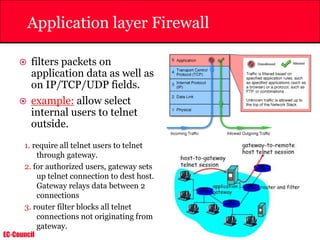 EC-Council
Application layer Firewall
 filters packets on
application data as well as
on IP/TCP/UDP fields.
 example: allow select
internal users to telnet
outside.
1. require all telnet users to telnet
through gateway.
2. for authorized users, gateway sets
up telnet connection to dest host.
Gateway relays data between 2
connections
3. router filter blocks all telnet
connections not originating from
gateway.
 