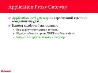 EC-Council
Application Proxy Gateway
 Application level gateway нь хэрэглээний түвшний
өгөгдлийг шүүдэг:
 Клиент хэлбэртэй ажилладаг.
• Бүх холболт галт ханаар төгсдөг.
• Шууд холболтын оронд ХОЁР холболт хийдэг.
• Клиент <-> прокси, прокси <->сервер
 