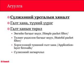 EC-Council
Агуулга
Сүлжээний урсгалын хяналт
Галт хана, түүний үүрэг
Галт ханын төрөл
• Энгийн багцыг шүүх /Simple packet filter/
• Төлөвт үндэслэн багцыг шүүх /Stateful packet
filter/
• Хэрэглээний түвшний галт хана /Application-
layer firewalls/
• Сүлжээний загварчлал
 