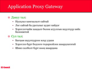 EC-Council
Application Proxy Gateway
 Давуу тал:
• Нууцлал хамгаалалт сайтай
• Лог сайтай ба урсгалыг аудит хийдэг
• Хэрэглэгчийн хандалт болон агуулгын шүүлтүүр хийх
боломжтой
 Сул тал:
• Багцын шүүлтүүрээс илүү удаан
• Хэрэглээ бүрт бодлого тодорхойлох шаардлагатай
• Шинэ холболт бүрт нөөц шаардана
 