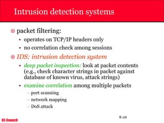 EC-Council
8-26
Intrusion detection systems
 packet filtering:
• operates on TCP/IP headers only
• no correlation check among sessions
 IDS: intrusion detection system
• deep packet inspection: look at packet contents
(e.g., check character strings in packet against
database of known virus, attack strings)
• examine correlation among multiple packets
– port scanning
– network mapping
– DoS attack
 