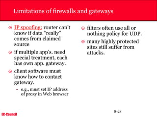 EC-Council
8-28
Limitations of firewalls and gateways
 IP spoofing: router can’t
know if data “really”
comes from claimed
source
 if multiple app’s. need
special treatment, each
has own app. gateway.
 client software must
know how to contact
gateway.
• e.g., must set IP address
of proxy in Web browser
 filters often use all or
nothing policy for UDP.
 many highly protected
sites still suffer from
attacks.
 