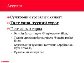 EC-Council
Агуулга
Сүлжээний урсгалын хяналт
Галт хана, түүний үүрэг
Галт ханын төрөл
• Энгийн багцыг шүүх /Simple packet filter/
• Төлөвт үндэслэн багцыг шүүх /Stateful packet
filter/
• Хэрэглээний түвшний галт хана /Application-
layer firewalls/
• Сүлжээний загварчлал
 
