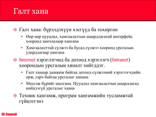 EC-Council
Галт хана
 Галт хана: бүрэлдэхүүн хэсгүүд ба тохиргоо
• Өөр өөр нууцлал, хамгаалалтын шаардлагатай интерфейс
хооронд замчлалаар хангана
• Хамгаалалттай сүлжээ ба бусад сүлжээ хооронд урсгалын
удирдлагаар хангана
 Internet хэрэглэгчид ба дотоод хэрэглэгч (Intranet)
хоорондын урсгалын хяналт хийгддэг.
• Галт ханаар дамжиж байгаа дотоод сүлжээний хэрэглэгчдийн
орж, гарч байгаа урсгалыг хянана
• Мессэж бүрийг шалгана. Нууцлал хамгаалалтын шаардлагад
нийцээгүй урсгалыг хаана
 Техник хангамж, програм хангамжийн тусламжтай
гүйцэтгэнэ
 