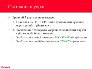 EC-Council
Галт ханын үүрэг
 Ерөнхий 2 үүргээр ашиглагддаг:
1. Галт хана нь OSI, TCP/IP-ийн протоколын түвшинд
шүүлтүүрийг гүйцэтгэдэг:
2. Төгсгөлийн төхөөрөмж хоорондох холболтыг хэрхэн
гүйцэтгэж байгаас хамаарна.
• Холболтыг төгсгөөгүй тохиолдолд ШҮҮЛТҮҮР-ийг гүйцэтгэнэ
• Холболтыг төгсгөж байгаа тохиолдолд ПРОКСУ-оор ажилладаг
 