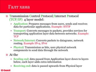 EC-Council
Галт хана
 Transmission Control Protocol/Internet Protocol
(TCP/IP) 4 layer model:
• Application: Prepares messages from users, sends and receives
data for particular applications. Example: HTTP
• Transport: Converts messages to packets, provides services for
transporting application layer data between networks. Example:
TCP
• Network/Internet: Converts packets to datagrams, network
routing. Example IPv4, IPv6
• Physical: Transmission as bits, uses physical network
components to send data through the network
 At the
• Sending end: data passed from Application layer down to layers
below, each layer adds extra information
• Receiving end: data is passed upwards from Physical layer
 