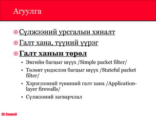 EC-Council
Агуулга
Сүлжээний урсгалын хяналт
Галт хана, түүний үүрэг
Галт ханын төрөл
• Энгийн багцыг шүүх /Simple packet filter/
• Төлөвт үндэслэн багцыг шүүх /Stateful packet
filter/
• Хэрэглээний түвшний галт хана /Application-
layer firewalls/
• Сүлжээний загварчлал
 
