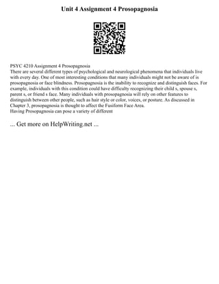 Unit 4 Assignment 4 Prosopagnosia
PSYC 4210 Assignment 4 Prosopagnosia
There are several different types of psychological and neurological phenomena that individuals live
with every day. One of most interesting conditions that many individuals might not be aware of is
prosopagnosia or face blindness. Prosopagnosia is the inability to recognize and distinguish faces. For
example, individuals with this condition could have difficulty recognizing their child s, spouse s,
parent s, or friend s face. Many individuals with prosopagnosia will rely on other features to
distinguish between other people, such as hair style or color, voices, or posture. As discussed in
Chapter 3, prosopagnosia is thought to affect the Fusiform Face Area.
Having Prosopagnosia can pose a variety of different
... Get more on HelpWriting.net ...
 