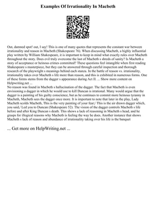 Examples Of Irrationality In Macbeth
Out, damned spot! out, I say! This is one of many quotes that represents the constant war between
irrationality and reason in Macbeth (Shakespeare 76). When discussing Macbeth, a highly influential
play written by William Shakespeare, it is important to keep in mind what exactly rules over Macbeth
throughout the story. Does evil truly overcome the last of Macbeth s shreds of sanity? Is Macbeth a
story of acceptance or heinous crimes committed? These questions feel intangible when first reading
Shakespeare s masterpiece, but they can be answered through careful inspection and thorough
research of the playwright s meanings behind each stanza. In the battle of reason vs. irrationality,
irrationality takes over Macbeth s life more than reason, and this is exhibited in numerous forms. One
of these forms stems from the dagger s appearance during Act II. ... Show more content on
Helpwriting.net ...
No reason was found in Macbeth s hallucination of the dagger. The fact that Macbeth is even
envisioning a dagger in which he would use to kill Duncan is irrational. Many would argue that the
dagger is a painting of his guilty conscience, but as he continues to commit more heinous tyranny in
Macbeth, Macbeth sees the dagger once more. It is important to note that later in the play, Lady
Macbeth scolds Macbeth, This is the very painting of your fear;/ This is the air drawn dagger which,
you said,/ Led you to Duncan (Shakespeare 52). The vision of the dagger controls Macbeth s life
before and after King Duncan s death. This shows a lack of reasoning in Macbeth s head, and he
grasps for illogical reasons why Macbeth is feeling the way he does. Another instance that shows
Macbeth s lack of reason and abundance of irrationality taking over his life is the banquet
... Get more on HelpWriting.net ...
 