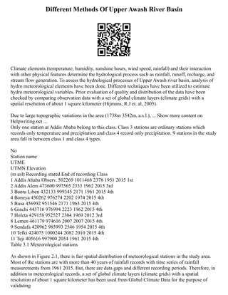 Different Methods Of Upper Awash River Basin
Climate elements (temperature, humidity, sunshine hours, wind speed, rainfall) and their interaction
with other physical features determine the hydrological process such as rainfall, runoff, recharge, and
stream flow generation. To assess the hydrological processes of Upper Awash river basin, analysis of
hydro meteorological elements have been done. Different techniques have been utilized to estimate
hydro meteorological variables. Prior evaluation of quality and distribution of the data have been
checked by comparing observation data with a set of global climate layers (climate grids) with a
spatial resolution of about 1 square kilometer (Hijmans, R.J et. al, 2005).
Due to large topographic variations in the area (1738m 3542m, a.s.l.), ... Show more content on
Helpwriting.net ...
Only one station at Addis Ababa belong to this class. Class 3 stations are ordinary stations which
records only temperature and precipitation and class 4 record only precipitation. 9 stations in the study
area fall in between class 1 and class 4 types.
No
Station name
UTME
UTMN Elevation
(m asl) Recording stared End of recording Class
1 Addis Ababa Observ. 502269 1011468 2378 1951 2015 1st
2 Addis Alem 473600 997565 2333 1962 2015 3rd
3 Bantu Liben 432133 999345 2171 1961 2015 4th
4 Boneya 430262 976274 2202 1974 2015 4th
5 Busa 456992 951546 2171 1963 2015 4th
6 Ginchi 443716 976994 2223 1962 2015 4th
7 Holeta 429158 952527 2304 1969 2012 3rd
8 Lemen 461179 974616 2007 2007 2015 4th
9 Sendafa 420962 985993 2546 1954 2015 4th
10 Tefki 424075 1000244 2082 2010 2015 4th
11 Teji 405616 997900 2054 1961 2015 4th
Table 3.1 Meteorological stations
As shown in Figure 2.1, there is fair spatial distribution of meteorological stations in the study area.
Most of the stations are with more than 40 years of rainfall records with time series of rainfall
measurements from 1961 2015. But, there are data gaps and different recording periods. Therefore, in
addition to meteorological records, a set of global climate layers (climate grids) with a spatial
resolution of about 1 square kilometer has been used from Global Climate Data for the purpose of
validating
 
