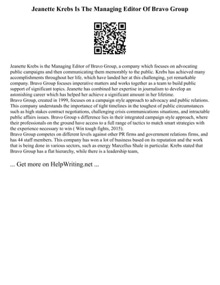 Jeanette Krebs Is The Managing Editor Of Bravo Group
Jeanette Krebs is the Managing Editor of Bravo Group, a company which focuses on advocating
public campaigns and then communicating them memorably to the public. Krebs has achieved many
accomplishments throughout her life, which have landed her at this challenging, yet remarkable
company. Bravo Group focuses imperative matters and works together as a team to build public
support of significant topics. Jeanette has combined her expertise in journalism to develop an
astonishing career which has helped her achieve a significant amount in her lifetime.
Bravo Group, created in 1999, focuses on a campaign style approach to advocacy and public relations.
This company understands the importance of tight timelines in the toughest of public circumstances
such as high stakes contract negotiations, challenging crisis communications situations, and intractable
public affairs issues. Bravo Group s difference lies in their integrated campaign style approach, where
their professionals on the ground have access to a full range of tactics to match smart strategies with
the experience necessary to win ( Win tough fights, 2015).
Bravo Group competes on different levels against other PR firms and government relations firms, and
has 44 staff members. This company has won a lot of business based on its reputation and the work
that is being done in various sectors, such as energy Marcellus Shale in particular. Krebs stated that
Bravo Group has a flat hierarchy, while there is a leadership team,
... Get more on HelpWriting.net ...
 