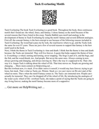 Tuck Everlasting Motifs
Tuck Everlasting The book Tuck Everlasting is a good book. Throughout the book, three continuous
motifs that I found are: the wheel, fence, and fantasy. I chose fantasy as the motif because of the
several reasons that I have listed in this essay. Natalie Babbitt uses motif and analogy in the
development of theme in Tuck Everlasting by using the motif: fantasy and several different analogies.
First off, the concept fantasy is the best concept to use because of the following reasons included in
Tuck Everlasting: the wood had a pass me by look, the road knows where to go, and the Tucks look
the same for over 87 years. These are just a few of several reasons to support that fantasy is the best
motif used in the book.
Next, I think the theme in Tuck Everlasting is: time and death. I think that the theme is time and death
because: the Tucks are immortal. They will live forever. A quote that helps support the theme of time
is: Everything s a wheel, turning and turning, never stopping. The frogs is part of it, and the bugs, and
the fish, and the wood thrush, too. And people. But never the same ones. Always coming in new,
always growing and changing, and always moving on. That s the way it s supposed to be. That s the
way it is. Angus Tuck is talking about the wheel of life. That time moves on. People are growing and
changing. ... Show more content on Helpwriting.net ...
But this rowboat now, it s stuck. If we didn t move it ourself, it would stay here forever, trying to get
loose, but stuck. That s what us Tucks are, Winnie. Stuck so s we can t move on.We ain t part of the
wheel no more. That s when the motif Fantasy comes in. The Tuck s are immortal now. People can t
actually be immortal. They can t be dropped off of the wheel of life. By introducing the analogies of
the water cycle: wheel of life ::rowboat:Tucks, she makes a point of saying that the Tucks are going to
stay living forever, making the motif fantasy become more of a supportive
... Get more on HelpWriting.net ...
 