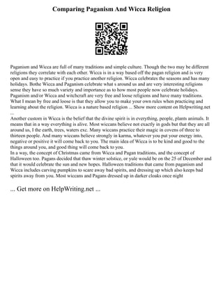 Comparing Paganism And Wicca Religion
Paganism and Wicca are full of many traditions and simple culture. Though the two may be different
religions they correlate with each other. Wicca is in a way based off the pagan religion and is very
open and easy to practice if you practice another religion. Wicca celebrates the seasons and has many
holidays. Bothe Wicca and Paganism celebrate what s around us and are very interesting religions
sense they have so much variety and importance as to how most people now celebrate holidays.
Paganism and/or Wicca and witchcraft are very free and loose religions and have many traditions.
What I mean by free and loose is that they allow you to make your own rules when practicing and
learning about the religion. Wicca is a nature based religion ... Show more content on Helpwriting.net
...
Another custom in Wicca is the belief that the divine spirit is in everything, people, plants animals. It
means that in a way everything is alive. Most wiccans believe not exactly in gods but that they are all
around us, I the earth, trees, waters exc. Many wiccans practice their magic in covens of three to
thirteen people. And many wiccans believe strongly in karma, whatever you put your energy into,
negative or positive it will come back to you. The main idea of Wicca is to be kind and good to the
things around you, and good thing will come back to you.
In a way, the concept of Christmas came from Wicca and Pagan traditions, and the concept of
Halloween too. Pagans decided that thaw winter solstice, or yule would be on the 25 of December and
that it would celebrate the sun and new hopes. Halloween traditions that came from paganism and
Wicca includes carving pumpkins to scare away bad spirits, and dressing up which also keeps bad
spirits away from you. Most wiccans and Pagans dressed up in darker cloaks once night
... Get more on HelpWriting.net ...
 
