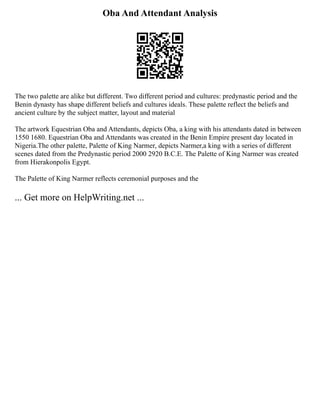 Oba And Attendant Analysis
The two palette are alike but different. Two different period and cultures: predynastic period and the
Benin dynasty has shape different beliefs and cultures ideals. These palette reflect the beliefs and
ancient culture by the subject matter, layout and material
The artwork Equestrian Oba and Attendants, depicts Oba, a king with his attendants dated in between
1550 1680. Equestrian Oba and Attendants was created in the Benin Empire present day located in
Nigeria.The other palette, Palette of King Narmer, depicts Narmer,a king with a series of different
scenes dated from the Predynastic period 2000 2920 B.C.E. The Palette of King Narmer was created
from Hierakonpolis Egypt.
The Palette of King Narmer reflects ceremonial purposes and the
... Get more on HelpWriting.net ...
 