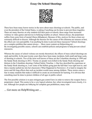 Essay On School Shootings
There have been many horror stories in the news about mass shootings at schools. The public, and
even the president of the United States, is asking if anything can be done to prevent these tragedies.
There are many theories on why students kill their peers at schools; these range from increased
violence in video games and movies to bullying troubles at school. Almost always, the perpetrator
suffers from some form of mental illness (Khadaroo). Because of this, motives for these crimes are
extremely difficult to discern. Although the theories for the causes of this dilemma are tenuous at best,
the effects are very perceptible. Can anything be done to prevent these massacres? School shootings
are a complex problem that cannot always ... Show more content on Helpwriting.net ...
By investigating possible causes, schools can establish policies and programs to help prevent school
massacres.
Whereas the causes of school violence are mostly theoretical, the effects of mass school shootings are
stark and terrible. In the past twenty years there have been many incidents, both small and large scale,
of shooting in schools. Two of the most well known of these are the Columbine shooting in 1999 and
the Sandy Hook shooting in 2012. Twenty six people were killed in the Sandy Hook shooting and
thirteen in the Columbine shooting ( School Safety Timeline. ). One boy described his experience at
the Sandy Hook shooting as, I saw some of the bullets going past the hall that I was right next to, and
then a teacher pulled me into her classroom ( What Happened in Newtown ). It is hard to imagine the
terror and life long effects that such an incident would cause among children. These stories cause a
fear in many students that makes it difficult to create an environment for learning. It is obvious that
something must be done to protect children of all ages in public school.
The first possible solution is to pass stringent gun control laws in order to remove the weapon from a
perpetrator s hand. This seems to be a very logical solution, but, when investigated more closely, it is
not. Although few people are lobbying for complete gun prohibition, many want
... Get more on HelpWriting.net ...
 