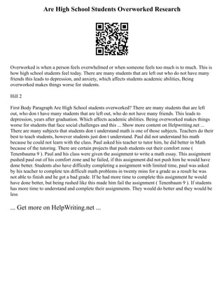 Are High School Students Overworked Research
Overworked is when a person feels overwhelmed or when someone feels too much is to much. This is
how high school students feel today. There are many students that are left out who do not have many
friends this leads to depression, and anxiety, which affects students academic abilities, Being
overworked makes things worse for students.
Hill 2
First Body Paragraph Are High School students overworked? There are many students that are left
out, who don t have many students that are left out, who do not have many friends. This leads to
depression, years after graduation. Which affects academic abilities. Being overworked makes things
worse for students that face social challenges and this ... Show more content on Helpwriting.net ...
There are many subjects that students don t understand math is one of those subjects. Teachers do their
best to teach students, however students just don t understand. Paul did not understand his math
because he could not learn with the class. Paul asked his teacher to tutor him, he did better in Math
because of the tutoring. There are certain projects that push students out their comfort zone (
Tenenbauma 9 ). Paul and his class were given the assignment to write a math essay. This assignment
pushed paul out of his comfort zone and he failed, if this assignment did not push him he would have
done better. Students also have difficulty completing a assignment with limited time, paul was asked
by his teacher to complete ten difficult math problems in twenty mins for a grade as a result he was
not able to finish and he got a bad grade. If he had more time to complete this assignment he would
have done better, but being rushed like this made him fail the assignment ( Tenenbaum 9 ). If students
has more time to understand and complete their assignments. They would do better and they would be
less
... Get more on HelpWriting.net ...
 