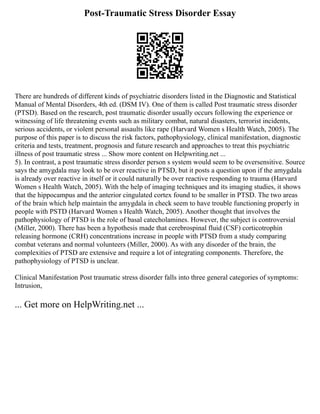 Post-Traumatic Stress Disorder Essay
There are hundreds of different kinds of psychiatric disorders listed in the Diagnostic and Statistical
Manual of Mental Disorders, 4th ed. (DSM IV). One of them is called Post traumatic stress disorder
(PTSD). Based on the research, post traumatic disorder usually occurs following the experience or
witnessing of life threatening events such as military combat, natural disasters, terrorist incidents,
serious accidents, or violent personal assaults like rape (Harvard Women s Health Watch, 2005). The
purpose of this paper is to discuss the risk factors, pathophysiology, clinical manifestation, diagnostic
criteria and tests, treatment, prognosis and future research and approaches to treat this psychiatric
illness of post traumatic stress ... Show more content on Helpwriting.net ...
5). In contrast, a post traumatic stress disorder person s system would seem to be oversensitive. Source
says the amygdala may look to be over reactive in PTSD, but it posts a question upon if the amygdala
is already over reactive in itself or it could naturally be over reactive responding to trauma (Harvard
Women s Health Watch, 2005). With the help of imaging techniques and its imaging studies, it shows
that the hippocampus and the anterior cingulated cortex found to be smaller in PTSD. The two areas
of the brain which help maintain the amygdala in check seem to have trouble functioning properly in
people with PSTD (Harvard Women s Health Watch, 2005). Another thought that involves the
pathophysiology of PTSD is the role of basal catecholamines. However, the subject is controversial
(Miller, 2000). There has been a hypothesis made that cerebrospinal fluid (CSF) corticotrophin
releasing hormone (CRH) concentrations increase in people with PTSD from a study comparing
combat veterans and normal volunteers (Miller, 2000). As with any disorder of the brain, the
complexities of PTSD are extensive and require a lot of integrating components. Therefore, the
pathophysiology of PTSD is unclear.
Clinical Manifestation Post traumatic stress disorder falls into three general categories of symptoms:
Intrusion,
... Get more on HelpWriting.net ...
 
