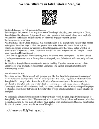Western Influences on Folk-Custom in Shanghai
Western Influences on Folk custom in Shanghai
The change of Folk custom is an important part of the change of society. As a metropolis in China,
Shanghai combines her own features with many other country s history and culture. As a result, the
Folk customs in Shanghai have changed a lot due to the impact of western culture.
The influences on proprieties
As a traditional city in China, Shanghai paid much attention to the etiquette and custom when people
met together in the old days. At that time, people must make a bow with hands folded in front,
worship on bended knees or pay respects to the others according to their social status. Worship on
bended knees is a posture to show compliment to others, in order to symbolize the rating of ... Show
more content on Helpwriting.net ...
Gown was the typical old Chinese clothing, while the women wore cheongsams. The abuse of such
clothing was not corresponds to the requirement of equality and did not match the increasing cadence
of life.
So, people in Shanghai began to accept the western clothing. Chemise, overcoat, trousers, shoe
leather, socks were gradually popularized in Shanghais. The western elements in clothing are
increasing day by day.
The influences on diet
There is an ancient Chinese remark still going around like this. Food is the paramount necessity of
people. China is a country with a splendid catering culture.For a very long time, the habit of diet in
Shanghai didn t changed a lot. But as the infiltration of the western culture, the western diet is
introduced to Shanghai, and some western food is becoming more and more popular in Shanghai.
Champagne, tea with milk, carbonated drink, ice cream, bread and cake are widely accepted by people
of Shanghai. This shows that western diet culture has brought about great changes in diet structure in
Shanghai.
All the aspects of folk customs as mentioned upwards can reflect the great impact which is given to
Shanghai by the western culture. The communication between Chinese culture and western culture has
been enhanced and the two kinds of cultures have reached to an amalgamation. Shanghai has absorbed
the elite of western culture, and the society of Shanghai
... Get more on HelpWriting.net ...
 