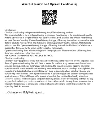 What Is Classical And Operant Conditioning
Introduction:
Classical conditioning and operant conditioning are different learning methods.
The two methods have the word conditioning in common. Conditioning is the acquisition of specific
patterns of behavior in the presence of well defined stimuli. Both classical and operant conditioning
are basic forms of learning. Classical conditioning is a type of learning in which an organism learns to
transfer a natural response from one stimulus to another, previously neutral stimulus. Manipulating
reflexes does this. Operant conditioning is a type of learning in which the likelihood of a behavior is
increased or decreased by the use of reinforcement or punishment.
Operant conditioning deals with more cognitive thought process. These two forms of learning have ...
Show more content on Helpwriting.net ...
5 DIPLOMA IN PRIMARY AND MIDDLE SCHOOL
Classical conditioning:
Secondly, many people used to say that classical conditioning in the classroom are less important than
those of operant conditioning. But still there is a need for teachers to try to make sure that students
associate positive emotional experiences with learning. If a student associates negative emotional
experiences with school then this can obviously have bad results, such as creating a school phobia. For
example, if a student is bullied at school they may learn to associate school with fear. It could also
explain why some students show a particular dislike of certain subjects that continue throughout their
academic career. This could happen if a student is humiliated or punished in class by a teachers.
Moreover classical conditioning is a temporary learning process where a bell is rang and then the dog
is given food and this process is repeated several times. After a while, the dog learns to assume that a
ringing bell means food is coming and so the dog begins salivating to simply the sound of the bell
expecting food. So it means
... Get more on HelpWriting.net ...
 