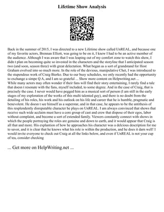 Lifetime Show Analysis
Back in the summer of 2015, I was directed to a new Lifetime show called UnREAL, and because one
of my favorite actors, Brennan Elliott, was going to be on it, I knew I had to be an active member of
the audience. Although I was aware that I was leaping out of my comfort zone to watch this show, I
didn t plan on becoming quite so invested in the characters and the storyline that I anticipated season
two (and soon, season three) with great delectation. What began as a sort of grandstand for Host
Graham evolved into so much more. In the role of the devious, manipulative Chet, I was introduced to
the stupendous work of Craig Bierko. Due to our busy schedules, we only recently had the opportunity
to exchange a simpe Q A, and I am so grateful ... Show more content on Helpwriting.net ...
While many actors may often wonder if their fans will find their story entertaining, I rarely find a tale
that doesn t resonate with the fans, myself included, to some degree. And in the case of Craig, that is
precisely the case. I never would have pegged him as a musical sort of person (I am still in the early
stages of my exploration of the works of this multi talented guy), and there is no doubt from the
detailing of his roles, his work and his outlook on his life and career that he is humble, pragmatic and
benevolent. He doesn t see himself as a superstar, and in that case, he appears to be the antithesis of
this resplendently disreputable character he plays on UnREAL. I am always convinced that shows that
receive such wide acclaim must have a core group of cast and crew that dispose of their egos, labor
without complaint, and become a sort of extended family. Viewers constantly connect with shows in
which the people portraying the roles are genuine and down to earth, and it would appear that Craig is
all that and more. His explantion of how he approaches his character was a delcious description for me
to savor, and it is clear that he knows what his role is within the production, and he does it darn well! I
would invite everyone to check out Craig at all the links below, and even if UnREAL is not your cup
of tea, consider checking
... Get more on HelpWriting.net ...
 