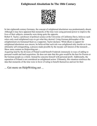 Enlightened Absolutism In The 18th Century
In late eighteenth century Germany, the concept of enlightened absolutism was predominately absent.
Although it may have appeared that monarchs of the time were using personal power to improve the
lives of their subjects, monarchs were doing quite the opposite.
Robert S. Taylor, a professor of political science at the University of California Davis, believes such
rulers only used enlightened ways to get what they desired. Using German philosopher of the
enlightenment era Immanuel Kant as a supporter, Taylor declares: While [Kant s] support for
enlightened absolutism was sincere, he believed that such rule was enlightened only insofar as it was
ultimately self extinguishing, a process made possible by the myopic self interest of the monarch ...
Show more content on Helpwriting.net ...
Acquiring land by the division of Poland would benefit Frederick immensely in ways of adding to
personal wealth and land acquisition. He does not state that this gain would be the best for Prussia or
the German people as a whole. Instead he concerns himself with personal profit. Additionally, the
separation of Poland is not considered an enlightened action. Ultimately, this situation reinforces the
idea that monarchs of the time were in favor of ruling to benefit themselves and not for their
... Get more on HelpWriting.net ...
 