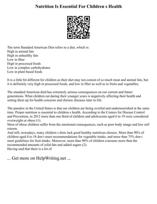 Nutrition Is Essential For Children s Health
The term Standard American Diet refers to a diet, which is:
High in animal fats
High in unhealthy fats
Low in fiber
High in processed foods
Low in complex carbohydrates
Low in plant based foods
It is a little bit different for children as their diet may not consist of so much meat and animal fats, but
it is definitely very high in processed foods, and low in fiber as well as in fruits and vegetables.
The standard American died has extremely serious consequences on our current and future
generations. What children eat during their younger years is negatively affecting their health and
setting them up for health concerns and chronic diseases later in life.
The paradox in the United States is that our children are being overfed and undernourished at the same
time. Proper nutrition is essential to children s health. According to the Centers for Disease Control
and Prevention, in 2012 more than one third of children and adolescents aged 6 to 19 were considered
overweight or obese (1).
Most of obese children suffer from the emotional consequences, such as poor body image and low self
esteem.
And still, nowadays, many children s diets lack good healthy nutritious choices. More than 90% of
children aged 4 to 18 don t meet recommendations for vegetable intake, and more than 75% don t
meet guidelines for fruit intake. Moreover, more than 90% of children consume more than the
recommended amounts of solid fats and added sugars (2).
Having said that there is a lot of
... Get more on HelpWriting.net ...
 