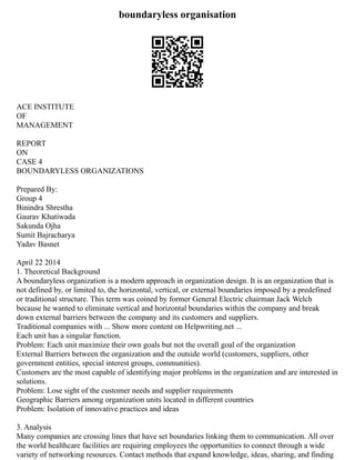 boundaryless organisation
ACE INSTITUTE
OF
MANAGEMENT
REPORT
ON
CASE 4
BOUNDARYLESS ORGANIZATIONS
Prepared By:
Group 4
Binindra Shrestha
Gaurav Khatiwada
Sakunda Ojha
Sumit Bajracharya
Yadav Basnet
April 22 2014
1. Theoretical Background
A boundaryless organization is a modern approach in organization design. It is an organization that is
not defined by, or limited to, the horizontal, vertical, or external boundaries imposed by a predefined
or traditional structure. This term was coined by former General Electric chairman Jack Welch
because he wanted to eliminate vertical and horizontal boundaries within the company and break
down external barriers between the company and its customers and suppliers.
Traditional companies with ... Show more content on Helpwriting.net ...
Each unit has a singular function.
Problem: Each unit maximize their own goals but not the overall goal of the organization
External Barriers between the organization and the outside world (customers, suppliers, other
government entities, special interest groups, communities).
Customers are the most capable of identifying major problems in the organization and are interested in
solutions.
Problem: Lose sight of the customer needs and supplier requirements
Geographic Barriers among organization units located in different countries
Problem: Isolation of innovative practices and ideas
3. Analysis
Many companies are crossing lines that have set boundaries linking them to communication. All over
the world healthcare facilities are requiring employees the opportunities to connect through a wide
variety of networking resources. Contact methods that expand knowledge, ideas, sharing, and finding
 