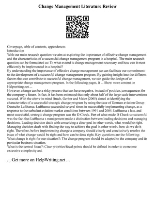 Change Management Literature Review
Coverpage, table of contents, appendences
Introduction
With our main research question we aim at exploring the importance of effective change management
and the characteristics of a successful change management program in a hospital. The main research
question can be formulated as: To what extend is change management necessary and how can it most
efficiently be implemented in a hospital?
By understanding the importance of effective change management we can facilitate our commitment
to the development of a successful change management program. By gaining insight into the different
factors that can contribute to successful change management, we can guide the design of an
appropriate change management program. In the following pages, it ... Show more content on
Helpwriting.net ...
However, change can be a risky process that can have negative, instead of positive, consequences for
the company s future. In fact, it has been estimated that only about half of the large scale interventions
succeed. With the above in mind Bruch, Gerber and Maier (2005) aimed at identifying the
characteristics of a successful strategic change program by using the case of German aviation Group
Deutsche Lufthansa. Lufthansa succeeded several times in successfully implementing change, as a
response to the turbulent aviation market conditions between 1991 and 2004. Lufthansa s last, and
most successful, strategic change program was the D Check. Part of what made D Check so successful
was the fact that Lufthansa s management made a distinction between leading decisions and managing
decisions. Leading decision deals with conceiving a clear goal in other words, what would be right.
Managing decision deals with finding the way to achieve the goal in other words, how do we do it
right. Therefore, before implementing change a company should clearly and conclusively resolve the
issue of what change would be right and how can be done right. Key questions are the following:
What change is right for our situation?: The change program should be adapted to the company and its
particular business situation.
What is the central focus?: Clear priorities/focal points should be defined in order to overcome
excessive complexity and
... Get more on HelpWriting.net ...
 