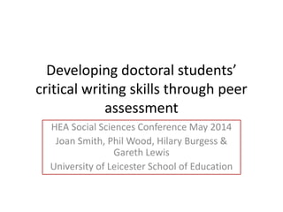 Developing doctoral students’
critical writing skills through peer
assessment
HEA Social Sciences Conference May 2014
Joan Smith, Phil Wood, Hilary Burgess &
Gareth Lewis
University of Leicester School of Education
 