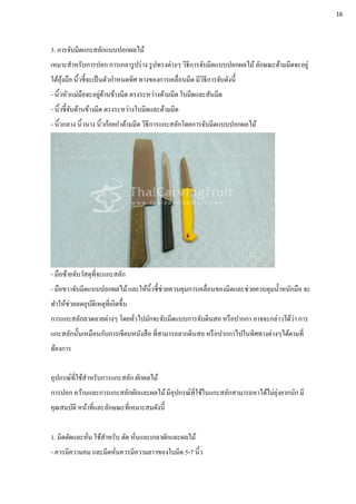 3. การจับมีดแกะสลักแบบปอกผลไม้
เหมาะสาหรับการปอก การเกลารูปร่าง รูปทรงต่างๆ วิธีการจับมีดแบบปอกผลไม้ ลักษณะด้ามมีดจะอยู่
ใต้อุ้งมือ นิ้วชี้จะเป็นตัวกาหนดทิศ ทางของการเคลื่อนมีด มีวิธีการจับดังนี้
- นิ้วหัวแม่มือจะอยู่ด้านข้างมีด ตรงระหว่างด้ามมีด ใบมีดและสันมีด
- นิ้วชี้จับด้านข้างมีด ตรงระหว่างใบมีดและด้ามมีด
- นิ้วกลาง นิ้วนาง นิ้วก้อยกาด้ามมีด วิธีการแกะสลักโดยการจับมีดแบบปอกผลไม้
- มือซ้ายจับวัสดุที่จะแกะสลัก
- มือขวาจับมีดแบบปอกผลไม้และให้นิ้วชี้ช่วยควบคุมการเคลื่อนของมีดและช่วยควบคุมน้าหนักมือ จะ
ทาให้ช่วยลดอุบัติเหตุที่เกิดขึ้น
การแกะสลักลวดลายต่างๆ โดยทั่วไปมักจะจับมีดแบบการจับดินสอ หรือปากกา อาจจะกล่าวได้ว่า การ
แกะสลักนั้นเหมือนกับการเขียนหนังสือ ที่สามารถลากดินสอ หรือปากกาไปในทิศทางต่างๆได้ตามที่
ต้องการ
อุปกรณ์ที่ใช้สาหรับการแกะสลัก ผักผลไม้
การปอก คว้านและการแกะสลักผักและผลไม้มีอุปกรณ์ที่ใช้ในแกะสลักสามารถหาได้ไม่ยุ่งยากนัก มี
คุณสมบัติ หน้าที่และลักษณะที่เหมาะสมดังนี้
1. มีดตัดและหั่น ใช้สาหรับ ตัด หั่นและเกลาผักและผลไม้
- ควรมีความคม และมีดหั่นควรมีความยาวของใบมีด 5-7 นิ้ว
16
 