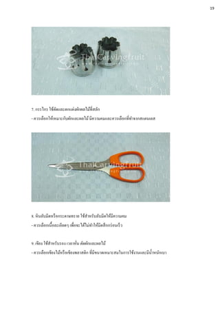 7. กรรไกร ใช้ตัดและตกแต่งผักผลไม้ที่สลัก
- ควรเลือกให้เหมาะกับผักและผลไม้มีความคมและควรเลือกที่ทาจากสแตนเลส
8. หินลับมีดหรือกระดาษทราย ใช้สาหรับลับมีดให้มีความคม
- ควรเลือกเนื้อละเอียดๆ เพื่อจะได้ไม่ทาให้มีดสึกกร่อนเร็ว
9. เขียง ใช้สาหรับรอง เวลาหั่น ตัดผักและผลไม้
- ควรเลือกเขียงไม้หรือเขียงพลาสติก ที่มีขนาดเหมาะสมในการใช้งานและมีน้าหนักเบา
19
 