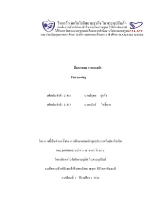 สื่อการสอน การแกะสลัก
Thai carving
รหัสประจาตัว 21416 นายณัฐพล ภู่แก้ว
รหัสประจาตัว 21415 นายอนันต์ โพธิ์นาค
โครงการนี้เป็นส่วนหนึ่งของการศึกษาตามหลักสูตรประกาศนียบัตรวิชาชีพ
คณะอุตสาหกรรมบริการ สาขาการโรงแรม
วิทยาลัยเทคโนโลยีสยามธุรกิจ ในพระอุปถัมภ์
สมเด็จพระเจ้าภคินีเธอเจ้าฟ้าเพชรรัตนราชสุดา สิริโสภาพัณณวดี
ภาคเรียนที่ 1 ปีการศึกษา 2556
 