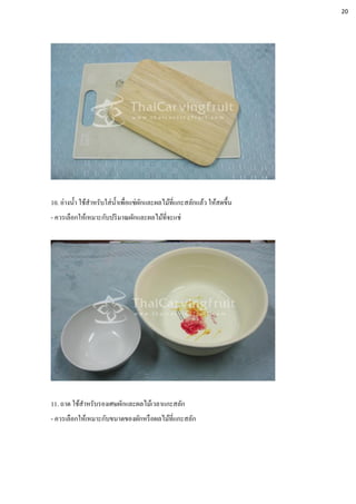 10. อ่างน้า ใช้สาหรับใส่น้าเพื่อแช่ผักและผลไม้ที่แกะสลักแล้ว ให้สดขึ้น
- ควรเลือกให้เหมาะกับปริมาณผักและผลไม้ที่จะแช่
11. ถาด ใช้สาหรับรองเศษผักและผลไม้เวลาแกะสลัก
- ควรเลือกให้เหมาะกับขนาดของผักหรือผลไม้ที่แกะสลัก
20
 