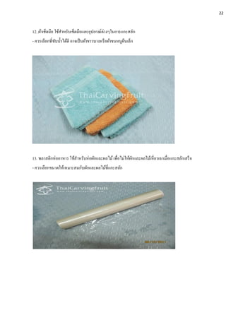12. ผ้าเช็ดมือ ใช้สาหรับเช็ดมือและอุปกรณ์ต่างๆในการแกะสลัก
- ควรเลือกที่ซับน้าได้ดี อาจเป็นผ้าขาวบางหรือผ้าขนหนูผืนเล็ก
13. พลาสติกห่ออาหาร ใช้สาหรับห่อผักและผลไม้เพื่อไม่ให้ผักและผลไม้เหี่ยวเฉาเมื่อแกะสลักเสร็จ
- ควรเลือกขนาดให้เหมาะสมกับผักและผลไม้ที่แกะสลัก
22
 