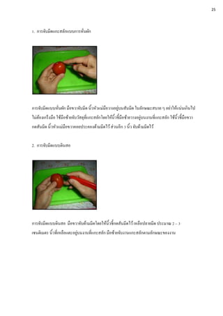 1. การจับมีดแกะสลักแบบการหั่นผัก
การจับมีดแบบหั่นผัก มือขวาจับมีด นิ้วหัวแม่มือวางอยู่บนสันมีด ในลักษณะสบาย ๆ อย่าให้แน่นเกินไป
ไม่ต้องเกร็งมือ ใช้มือซ้ายจับวัสดุที่แกะสลักโดยให้นิ้วชี้มือซ้ายวางอยู่บนงานที่แกะสลัก ใช้นิ้วชี้มือขวา
กดสันมีด นิ้วหัวแม่มือขวาคอยประคองด้ามมีดไว้ส่วนอีก 3 นิ้ว จับด้ามมีดไว้
2. การจับมีดแบบดินสอ
การจับมีดแบบดินสอ มือขวาจับด้ามมีดโดยให้นิ้วชี้กดสันมีดไว้เหลือปลายมีด ประมาณ 2 – 3
เซนติเมตร นิ้วที่เหลือแตะอยู่บนงานที่แกะสลัก มือซ้ายจับงานแกะสลักตามลักษณะของงาน
25
 